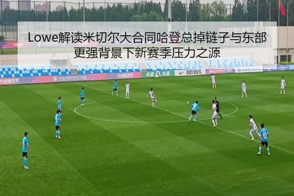Lowe解读米切尔大合同哈登总掉链子与东部更强背景下新赛季压力之源