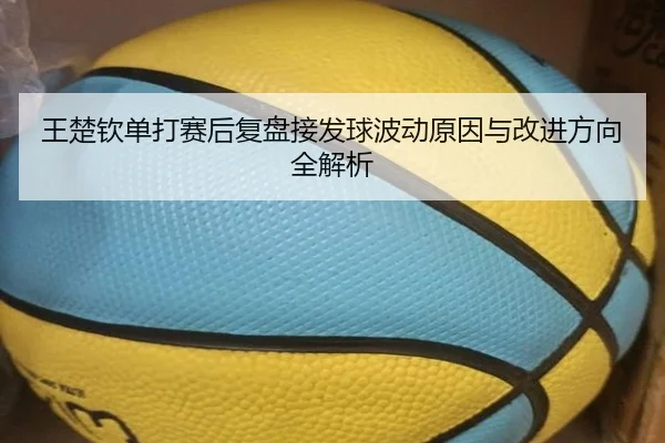 王楚钦单打赛后复盘接发球波动原因与改进方向全解析